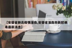 【安徽省肺炎疫情淮南,安徽省淮南市新冠病毒最新消息】