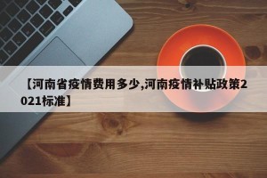 【河南省疫情费用多少,河南疫情补贴政策2021标准】