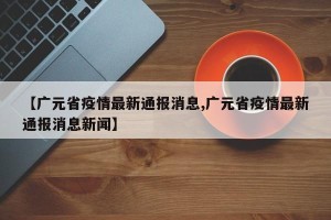 【广元省疫情最新通报消息,广元省疫情最新通报消息新闻】