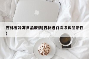 吉林省冷冻食品疫情(吉林进口冷冻食品阳性)