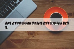 吉林省白城哪有疫情/吉林省白城哪有疫情发生