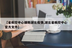 【省疾控中心援助湖北疫情,湖北省疾控中心官方文件】