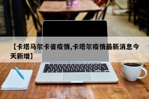 【卡塔马尔卡省疫情,卡塔尔疫情最新消息今天新增】