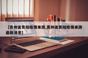 【贵州省贵阳疫情来源,贵州省贵阳疫情来源最新消息】
