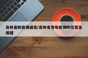 吉林省防疫情通告/吉林省发布疫情防控紧急提醒