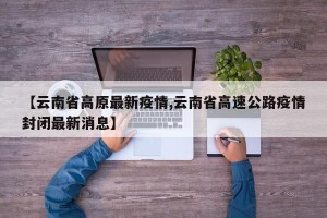 【云南省高原最新疫情,云南省高速公路疫情封闭最新消息】
