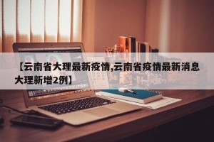 【云南省大理最新疫情,云南省疫情最新消息大理新增2例】