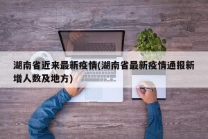 湖南省近来最新疫情(湖南省最新疫情通报新增人数及地方)