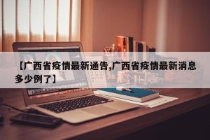 【广西省疫情最新通告,广西省疫情最新消息多少例了】