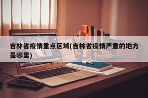 吉林省疫情重点区域(吉林省疫情严重的地方是哪里)