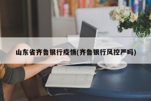 山东省齐鲁银行疫情(齐鲁银行风控严吗)