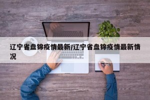 辽宁省盘锦疫情最新/辽宁省盘锦疫情最新情况