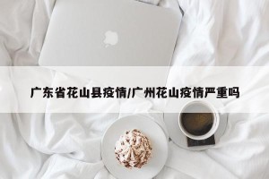 广东省花山县疫情/广州花山疫情严重吗