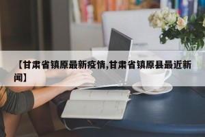 【甘肃省镇原最新疫情,甘肃省镇原县最近新闻】
