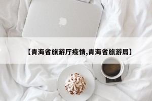 【青海省旅游厅疫情,青海省旅游局】