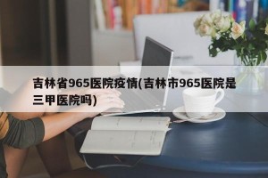 吉林省965医院疫情(吉林市965医院是三甲医院吗)