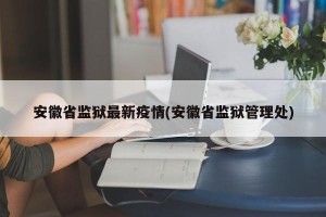 安徽省监狱最新疫情(安徽省监狱管理处)