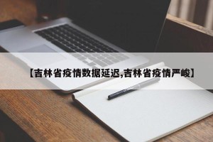 【吉林省疫情数据延迟,吉林省疫情严峻】