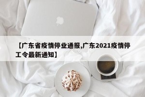 【广东省疫情停业通报,广东2021疫情停工令最新通知】