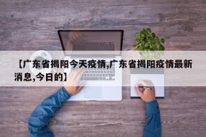 【广东省揭阳今天疫情,广东省揭阳疫情最新消息,今日的】