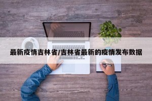 最新疫情吉林省/吉林省最新的疫情发布数据