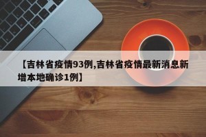 【吉林省疫情93例,吉林省疫情最新消息新增本地确诊1例】