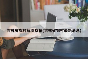 吉林省农村解除疫情(吉林省农村最新消息)