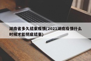 湖南省多久结束疫情(2021湖南疫情什么时候才能彻底结束)