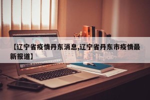 【辽宁省疫情丹东消息,辽宁省丹东市疫情最新报道】
