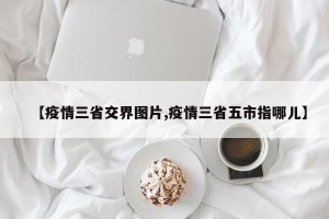 【疫情三省交界图片,疫情三省五市指哪儿】