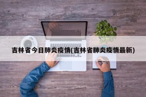 吉林省今日肺炎疫情(吉林省肺炎疫情最新)