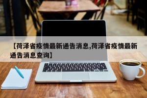 【荷泽省疫情最新通告消息,荷泽省疫情最新通告消息查询】