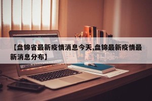 【盘锦省最新疫情消息今天,盘锦最新疫情最新消息分布】