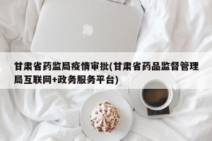 甘肃省药监局疫情审批(甘肃省药品监督管理局互联网+政务服务平台)
