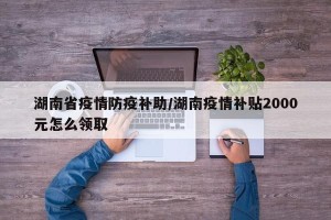 湖南省疫情防疫补助/湖南疫情补贴2000元怎么领取