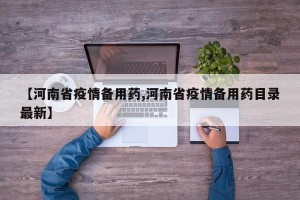 【河南省疫情备用药,河南省疫情备用药目录最新】