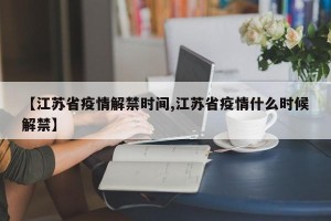 【江苏省疫情解禁时间,江苏省疫情什么时候解禁】
