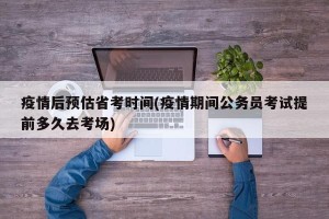 疫情后预估省考时间(疫情期间公务员考试提前多久去考场)