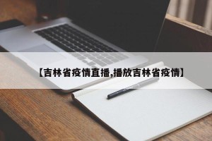 【吉林省疫情直播,播放吉林省疫情】