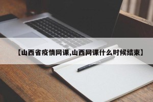 【山西省疫情网课,山西网课什么时候结束】