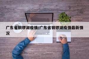 广东省铜锣湖疫情/广东省铜锣湖疫情最新情况