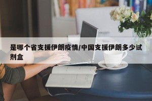 是哪个省支援伊朗疫情/中国支援伊朗多少试剂盒