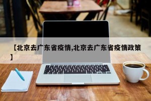 【北京去广东省疫情,北京去广东省疫情政策】