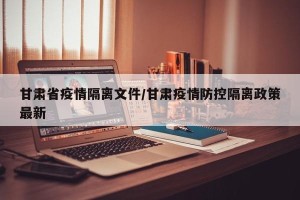 甘肃省疫情隔离文件/甘肃疫情防控隔离政策最新
