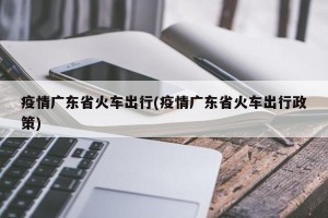 疫情广东省火车出行(疫情广东省火车出行政策)