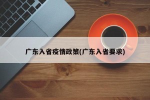 广东入省疫情政策(广东入省要求)