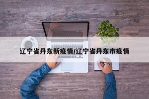 辽宁省丹东新疫情/辽宁省丹东市疫情