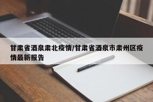 甘肃省酒泉肃北疫情/甘肃省酒泉市肃州区疫情最新报告