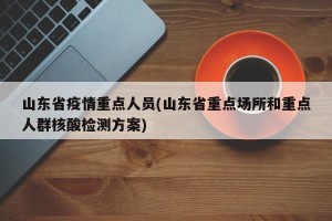 山东省疫情重点人员(山东省重点场所和重点人群核酸检测方案)
